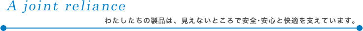 A joint reliance<br /><br /><br /><br /><br />
　　わたしたちの製品は、見えないところで安全･安心と快適を支えています。<br /><br /><br /><br /><br />
